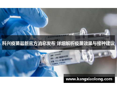 科兴疫苗最新官方消息发布 详细解析疫苗效果与接种建议 科兴疫苗最新官方消息发布 详细解析疫苗效果与接种建议